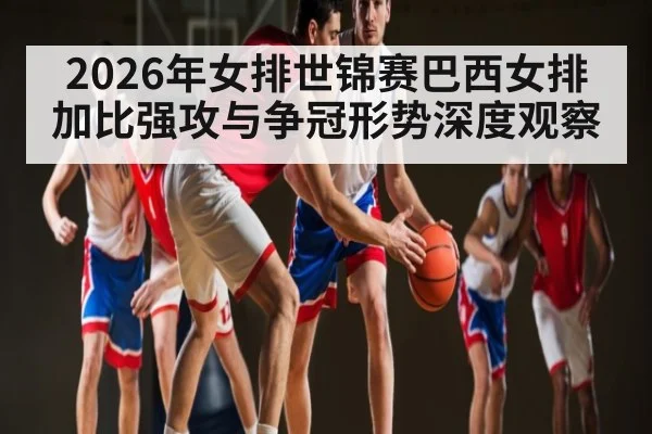 2026年女排世锦赛巴西女排加比强攻与争冠形势深度观察